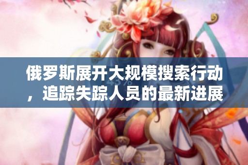 俄罗斯展开大规模搜索行动，追踪失踪人员的最新进展