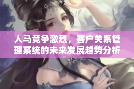 人马竞争激烈，客户关系管理系统的未来发展趋势分析