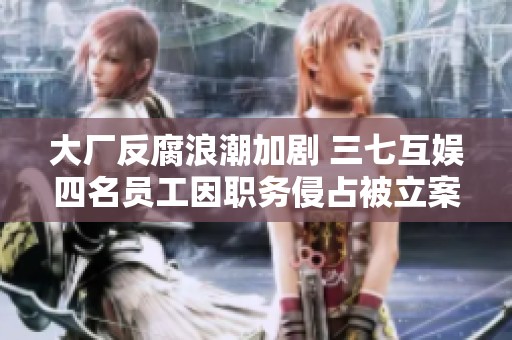 大厂反腐浪潮加剧 三七互娱四名员工因职务侵占被立案调查