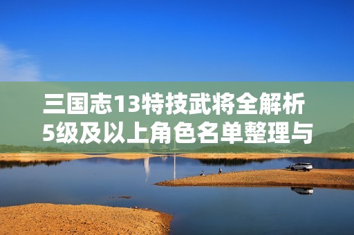 三国志13特技武将全解析 5级及以上角色名单整理与介绍
