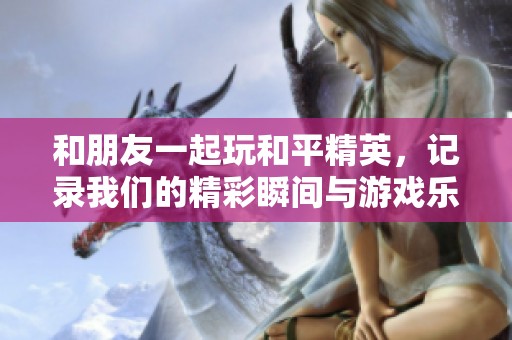 和朋友一起玩和平精英，记录我们的精彩瞬间与游戏乐趣