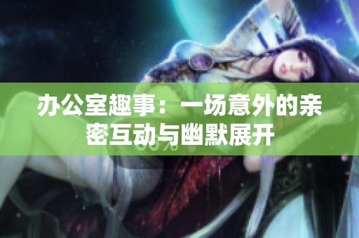 办公室趣事：一场意外的亲密互动与幽默展开