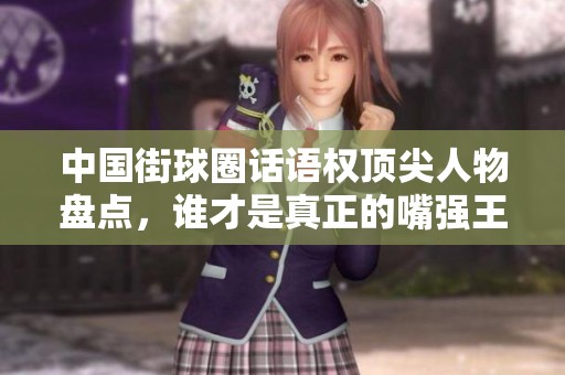 中国街球圈话语权顶尖人物盘点，谁才是真正的嘴强王者？