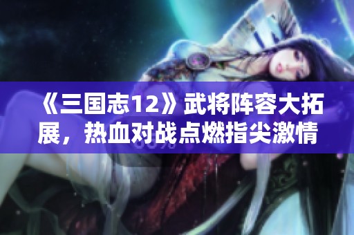 《三国志12》武将阵容大拓展，热血对战点燃指尖激情！