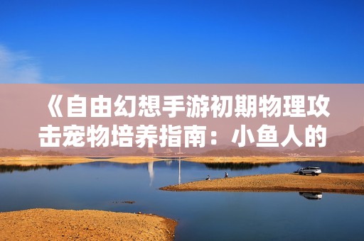《自由幻想手游初期物理攻击宠物培养指南：小鱼人的成长秘笈》