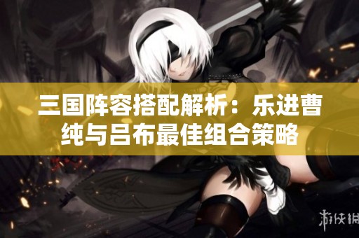三国阵容搭配解析：乐进曹纯与吕布最佳组合策略