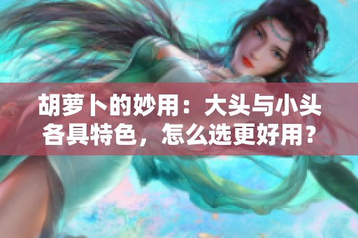 胡萝卜的妙用：大头与小头各具特色，怎么选更好用？
