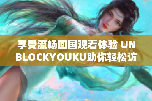 享受流畅回国观看体验 UNBLOCKYOUKU助你轻松访问海外IP内容