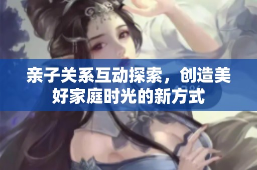亲子关系互动探索，创造美好家庭时光的新方式