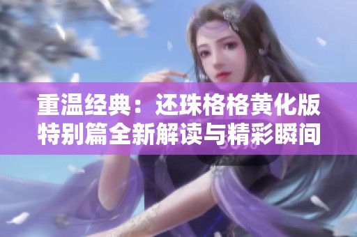重温经典：还珠格格黄化版特别篇全新解读与精彩瞬间回顾