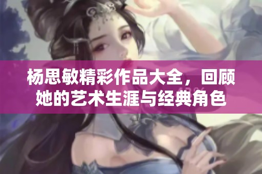 杨思敏精彩作品大全，回顾她的艺术生涯与经典角色