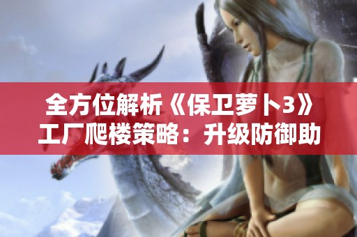 全方位解析《保卫萝卜3》工厂爬楼策略：升级防御助你轻松登顶技巧分享