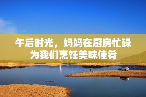 午后时光，妈妈在厨房忙碌为我们烹饪美味佳肴