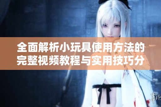 全面解析小玩具使用方法的完整视频教程与实用技巧分享