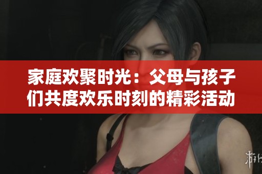 家庭欢聚时光：父母与孩子们共度欢乐时刻的精彩活动