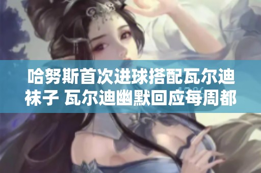 哈努斯首次进球搭配瓦尔迪袜子 瓦尔迪幽默回应每周都得这样穿