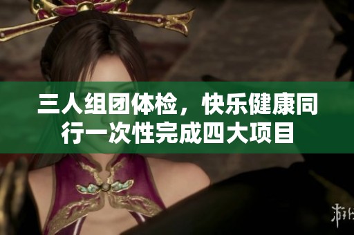 三人组团体检，快乐健康同行一次性完成四大项目