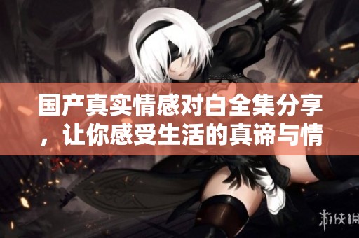 国产真实情感对白全集分享，让你感受生活的真谛与情感的共鸣