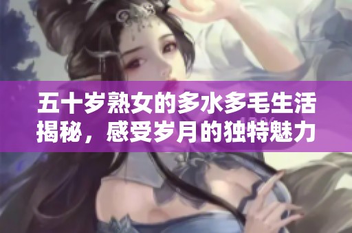 五十岁熟女的多水多毛生活揭秘，感受岁月的独特魅力与风采