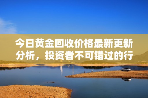 今日黄金回收价格最新更新分析，投资者不可错过的行情动态