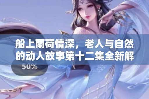 船上雨荷情深，老人与自然的动人故事第十二集全新解读