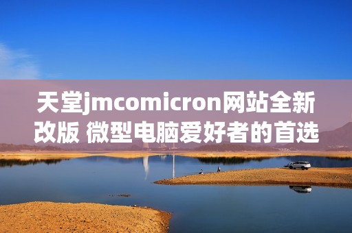天堂jmcomicron网站全新改版 微型电脑爱好者的首选平台