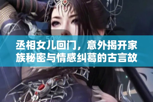 丞相女儿回门，意外揭开家族秘密与情感纠葛的古言故事