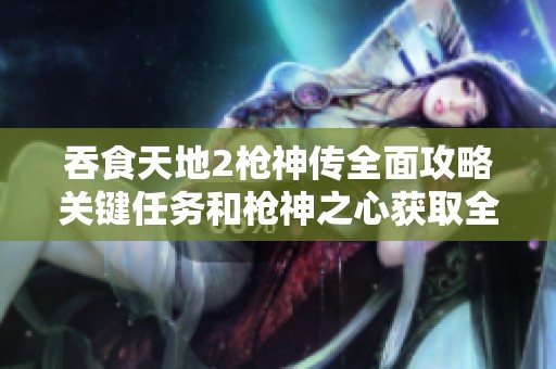吞食天地2枪神传全面攻略关键任务和枪神之心获取全指南
