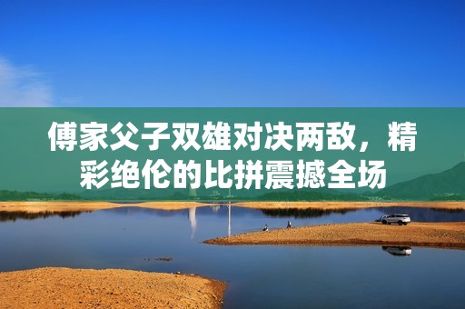 傅家父子双雄对决两敌，精彩绝伦的比拼震撼全场