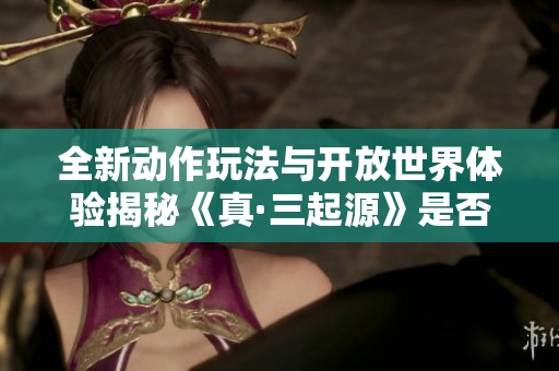 全新动作玩法与开放世界体验揭秘《真·三起源》是否值得入手