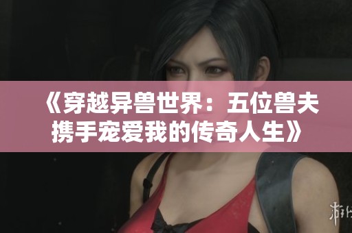 《穿越异兽世界：五位兽夫携手宠爱我的传奇人生》