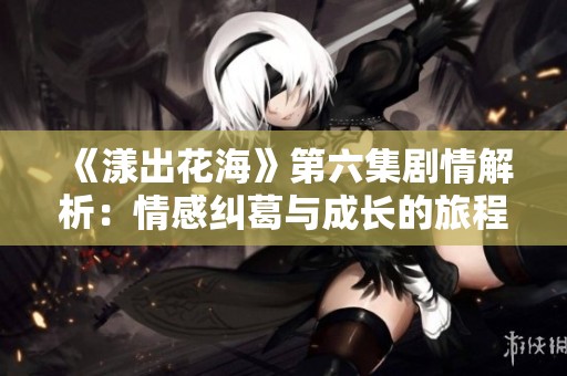 《漾出花海》第六集剧情解析：情感纠葛与成长的旅程