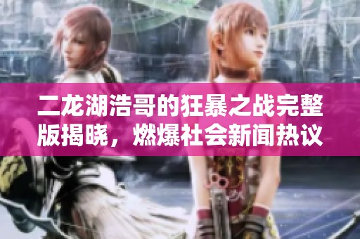二龙湖浩哥的狂暴之战完整版揭晓，燃爆社会新闻热议