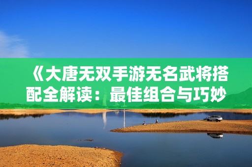 《大唐无双手游无名武将搭配全解读：最佳组合与巧妙策略分享》