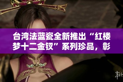 台湾法蓝瓷全新推出“红楼梦十二金钗”系列珍品，彰显经典文化魅力