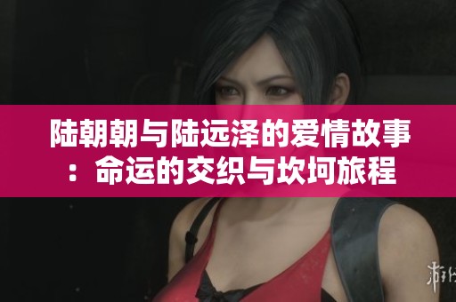 陆朝朝与陆远泽的爱情故事：命运的交织与坎坷旅程
