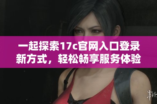 一起探索17c官网入口登录新方式，轻松畅享服务体验
