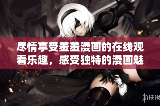 尽情享受羞羞漫画的在线观看乐趣，感受独特的漫画魅力