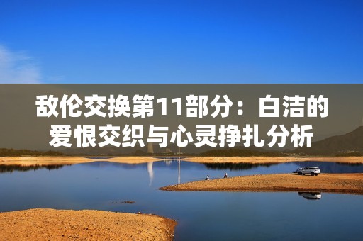 敌伦交换第11部分：白洁的爱恨交织与心灵挣扎分析