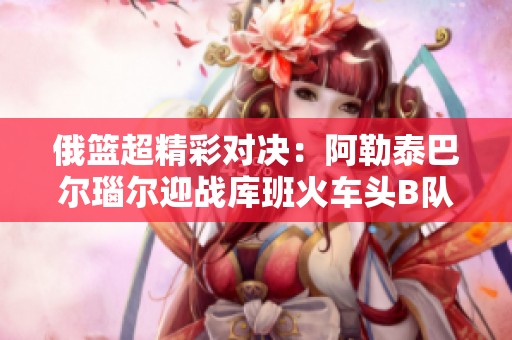 俄篮超精彩对决：阿勒泰巴尔瑙尔迎战库班火车头B队在线直播解析