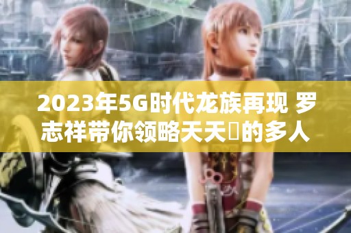 2023年5G时代龙族再现 罗志祥带你领略天天奭的多人魅力