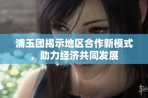 浦玉团揭示地区合作新模式，助力经济共同发展