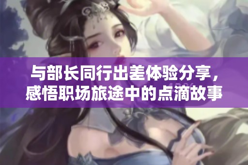 与部长同行出差体验分享，感悟职场旅途中的点滴故事