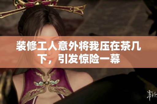 装修工人意外将我压在茶几下，引发惊险一幕