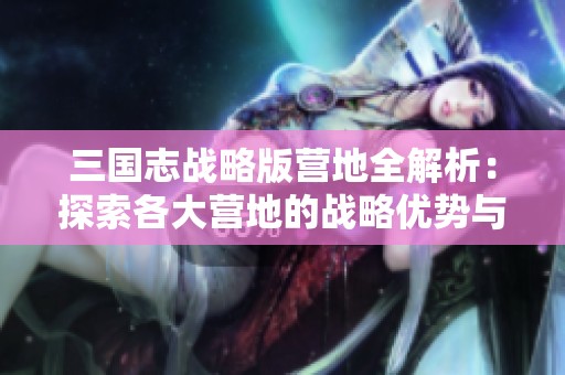 三国志战略版营地全解析：探索各大营地的战略优势与布局技巧