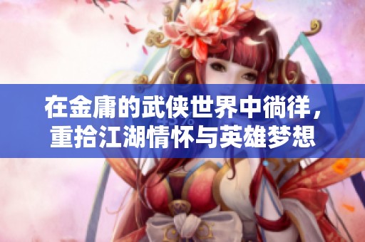 在金庸的武侠世界中徜徉，重拾江湖情怀与英雄梦想