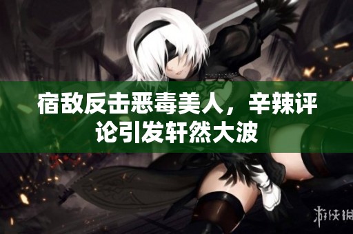 宿敌反击恶毒美人，辛辣评论引发轩然大波