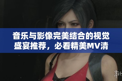 音乐与影像完美结合的视觉盛宴推荐，必看精美MV清单！