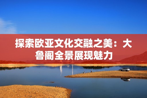 探索欧亚文化交融之美：大鲁阁全景展现魅力