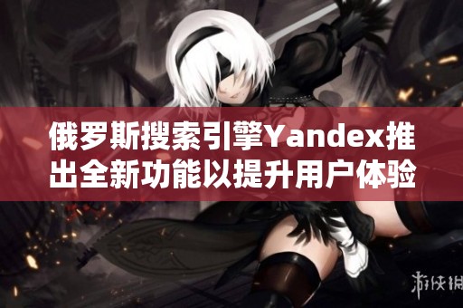 俄罗斯搜索引擎Yandex推出全新功能以提升用户体验